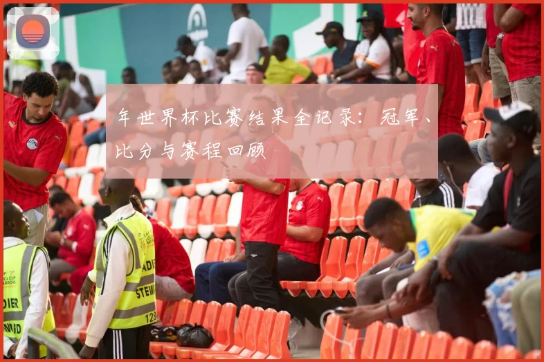 年世界杯比赛结果全记录：冠军、比分与赛程回顾