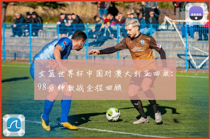 女篮世界杯中国对澳大利亚回放：98分钟激战全程回顾