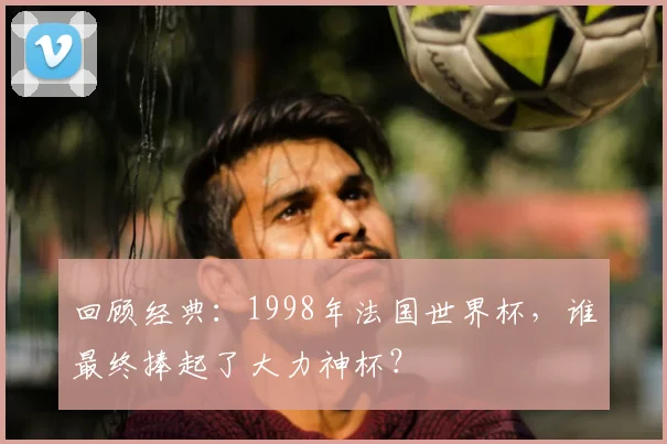 回顾经典：1998年法国世界杯，谁最终捧起了大力神杯？
