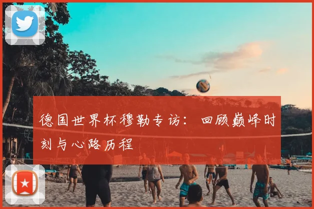 德国世界杯穆勒专访：回顾巅峰时刻与心路历程