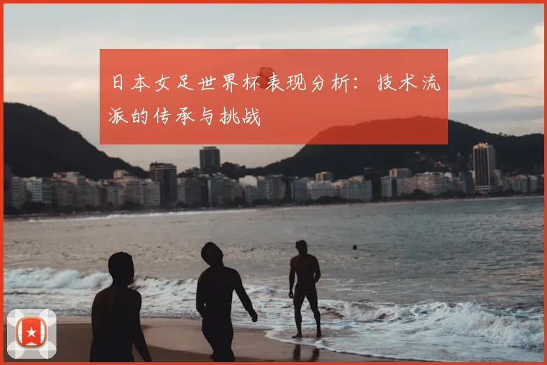 日本女足世界杯表现分析：技术流派的传承与挑战