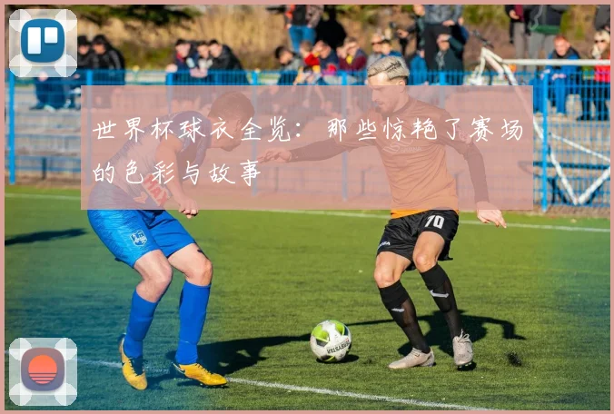 世界杯球衣全览：那些惊艳了赛场的色彩与故事