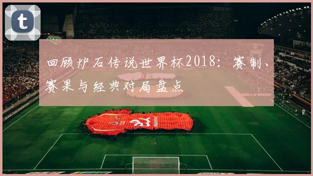 回顾炉石传说世界杯2018：赛制、赛果与经典对局盘点