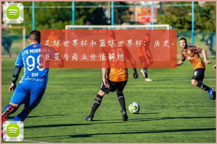 足球世界杯和篮球世界杯：历史、巨星与商业价值解析