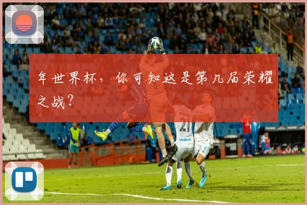 年世界杯,你可知这是第几届荣耀之战?