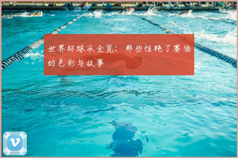 世界杯球衣全览：那些惊艳了赛场的色彩与故事