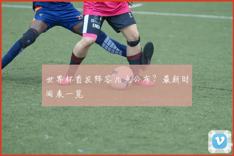 世界杯首发阵容几点公布？最新时间表一览