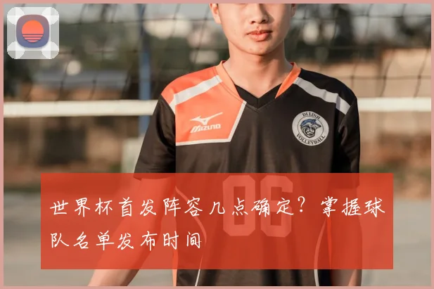 世界杯首发阵容几点确定？掌握球队名单发布时间